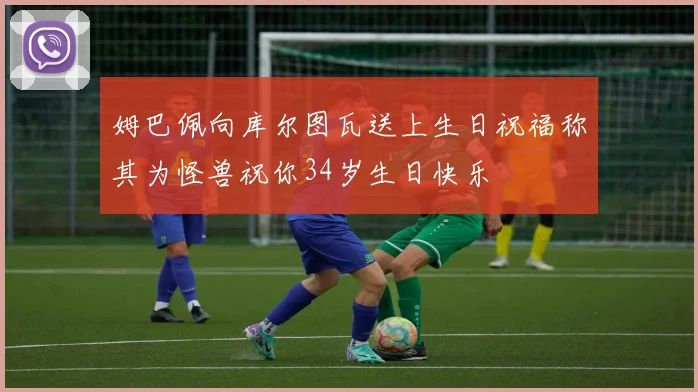 姆巴佩向库尔图瓦送上生日祝福称其为怪兽祝你34岁生日快乐