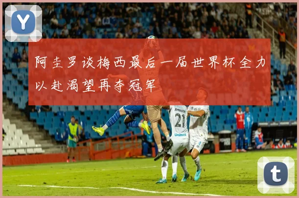 阿圭罗谈梅西最后一届世界杯全力以赴渴望再夺冠军
