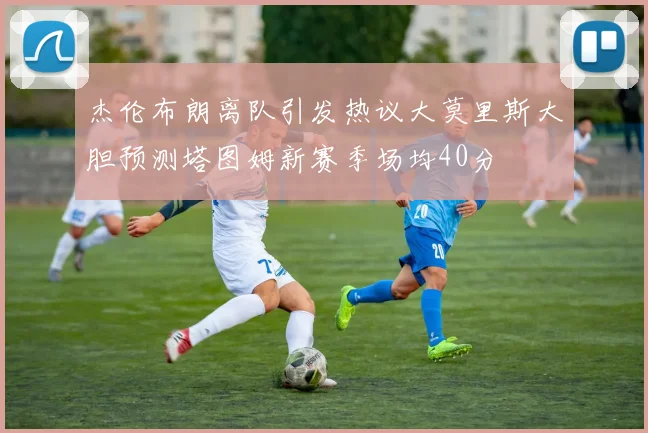 杰伦布朗离队引发热议大莫里斯大胆预测塔图姆新赛季场均40分