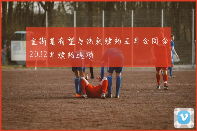 金斯基有望与热刺续约五年合同含2032年续约选项
