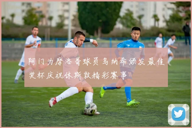 阿门为摩洛哥球员乌纳希颁发最佳奖杯庆祝休斯敦精彩赛事