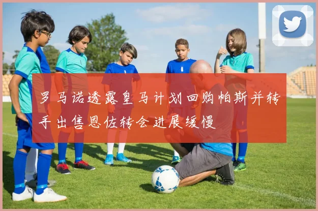 罗马诺透露皇马计划回购帕斯并转手出售恩佐转会进展缓慢