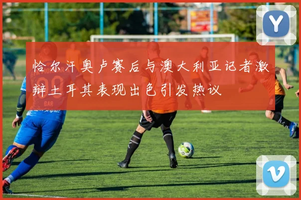 恰尔汗奥卢赛后与澳大利亚记者激辩土耳其表现出色引发热议