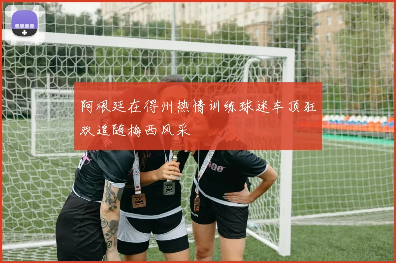 阿根廷在得州热情训练球迷车顶狂欢追随梅西风采