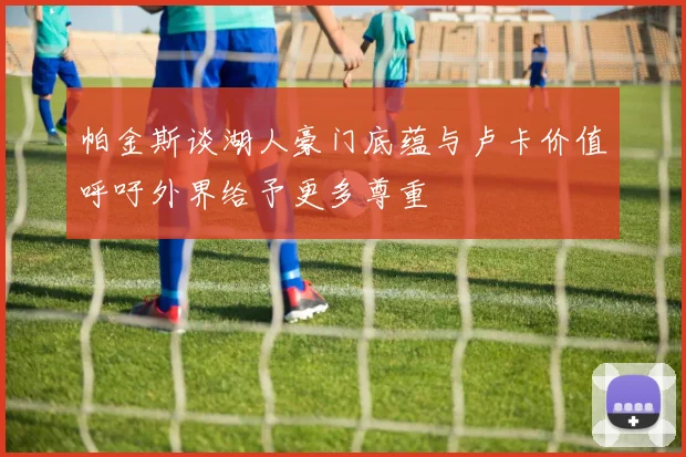 帕金斯谈湖人豪门底蕴与卢卡价值呼吁外界给予更多尊重