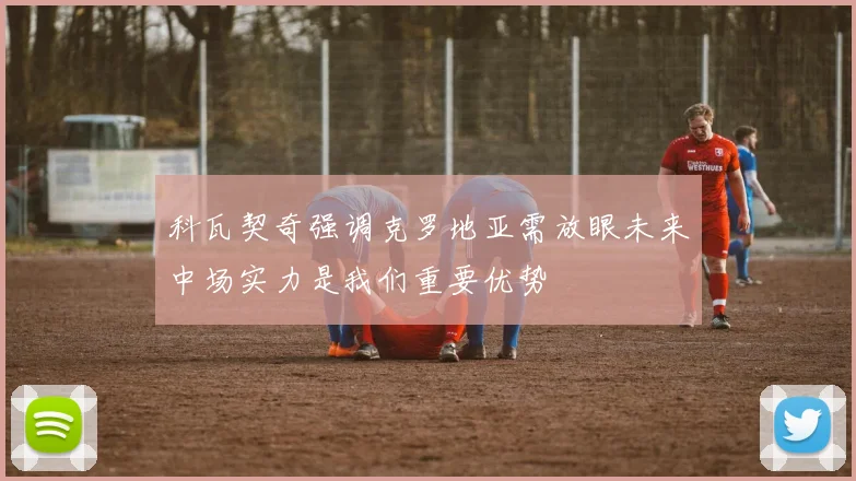 科瓦契奇强调克罗地亚需放眼未来中场实力是我们重要优势