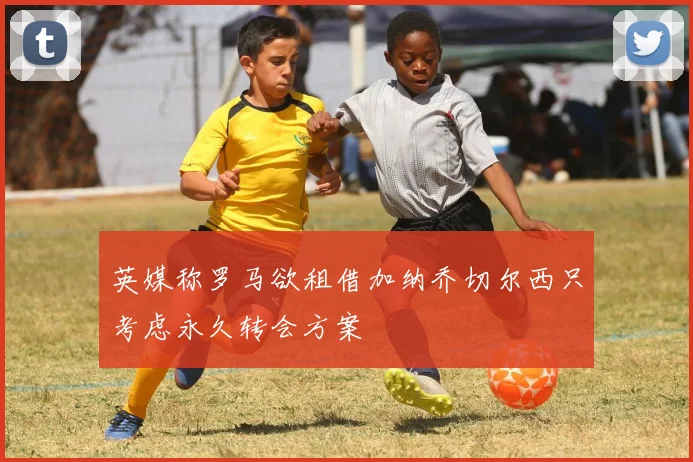 英媒称罗马欲租借加纳乔切尔西只考虑永久转会方案